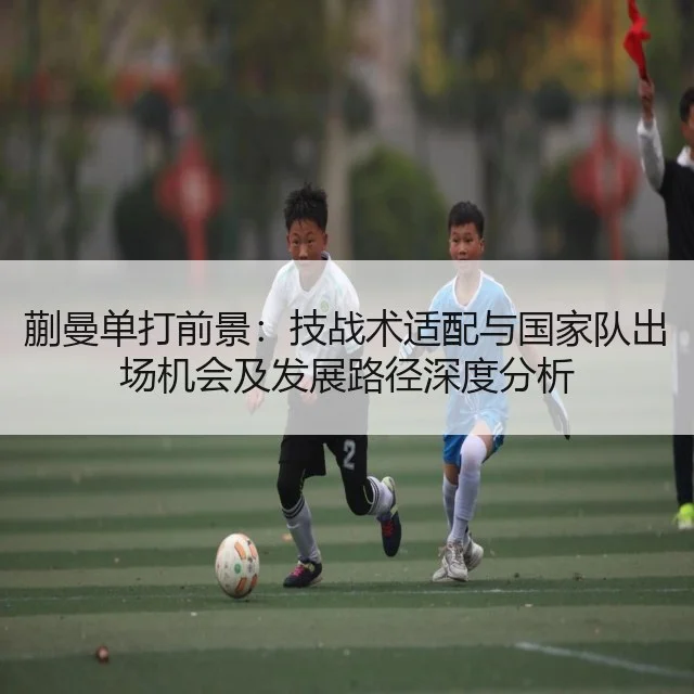 蒯曼单打前景：技战术适配与国家队出场机会及发展路径深度分析